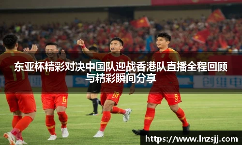 东亚杯精彩对决中国队迎战香港队直播全程回顾与精彩瞬间分享